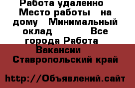 Работа удаленно › Место работы ­ на дому › Минимальный оклад ­ 1 000 - Все города Работа » Вакансии   . Ставропольский край